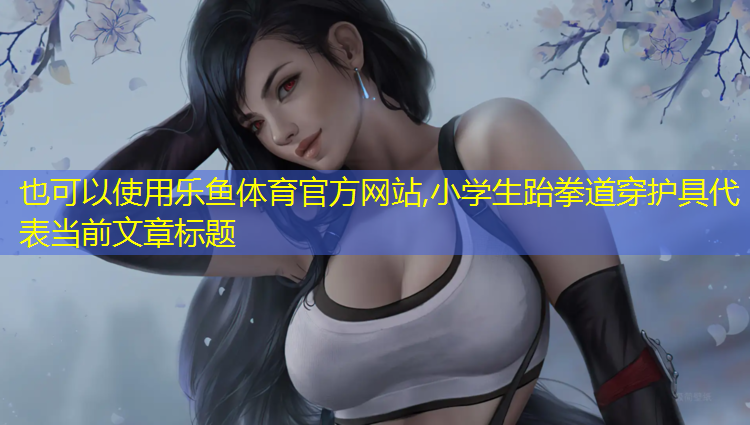 乐鱼体育官方网站,小学生跆拳道穿护具